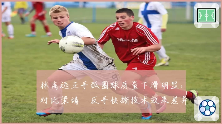 林高远正手弧圈球质量下滑明显,对比梁靖崑反手快撕技术效果差异引热议