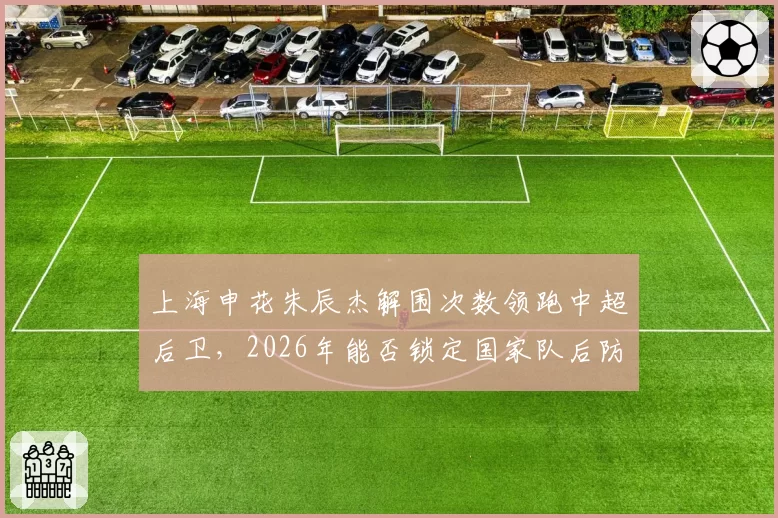 上海申花朱辰杰解围次数领跑中超后卫，2026年能否锁定国家队后防核心？