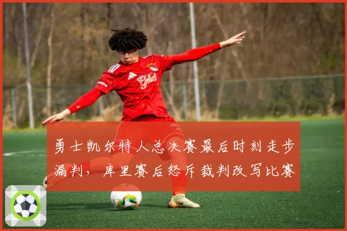 勇士凯尔特人总决赛最后时刻走步漏判，库里赛后怒斥裁判改写比赛结果