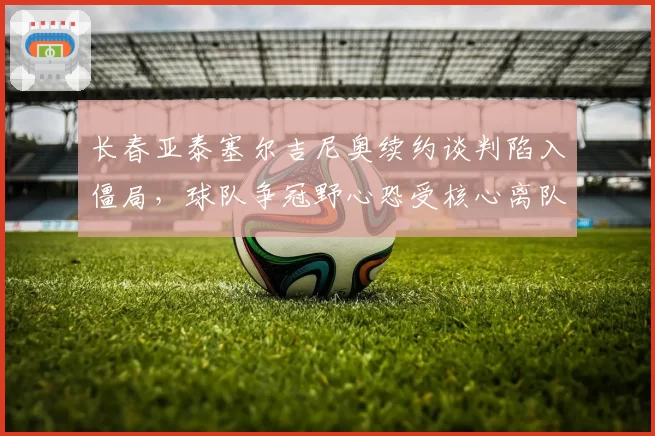 长春亚泰塞尔吉尼奥续约谈判陷入僵局，球队争冠野心恐受核心离队影响