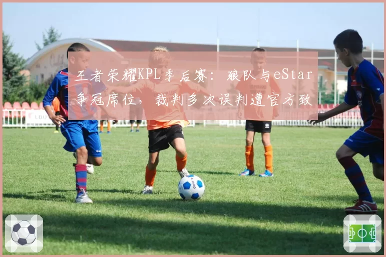 王者荣耀KPL季后赛:狼队与eStar争冠席位,裁判多次误判遭官方致歉