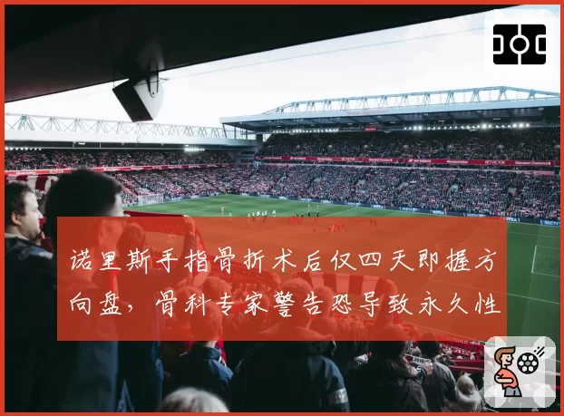 诺里斯手指骨折术后仅四天即握方向盘,骨科专家警告恐导致永久性损伤