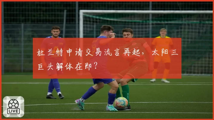 杜兰特申请交易流言再起,太阳三巨头解体在即?