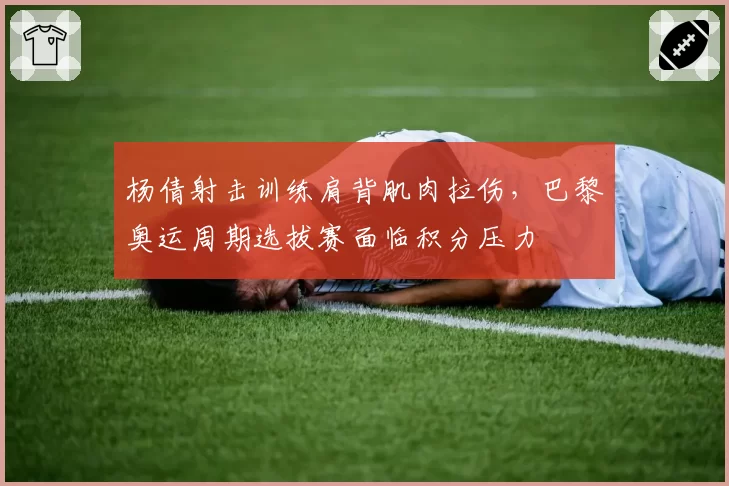 杨倩射击训练肩背肌肉拉伤，巴黎奥运周期选拔赛面临积分压力