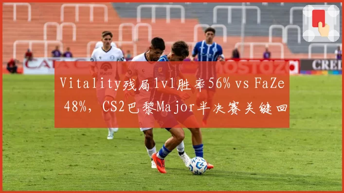 Vitality残局1v1胜率56% vs FaZe 48%,CS2巴黎Major半决赛关键回合心理战