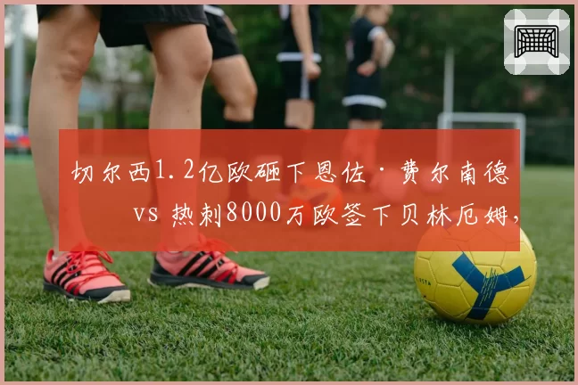 切尔西1.2亿欧砸下恩佐·费尔南德斯 vs 热刺8000万欧签下贝林厄姆,英超新星中场标王对比