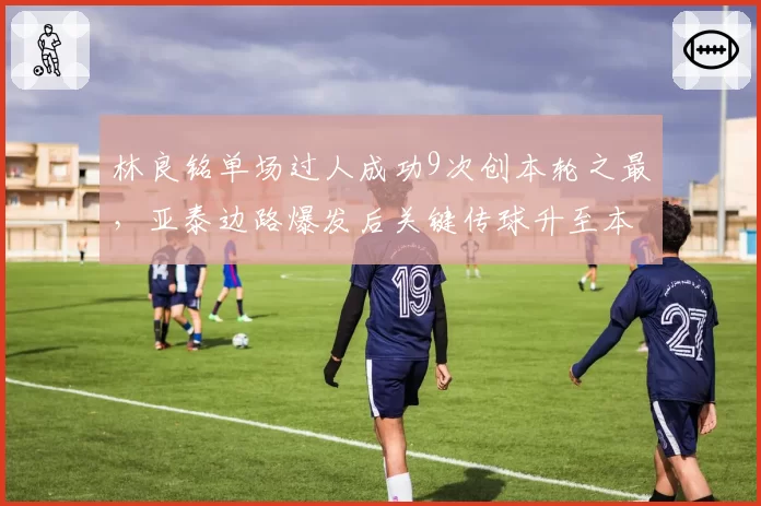 林良铭单场过人成功9次创本轮之最，亚泰边路爆发后关键传球升至本土前三