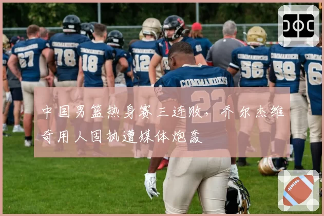 中国男篮热身赛三连败，乔尔杰维奇用人固执遭媒体炮轰