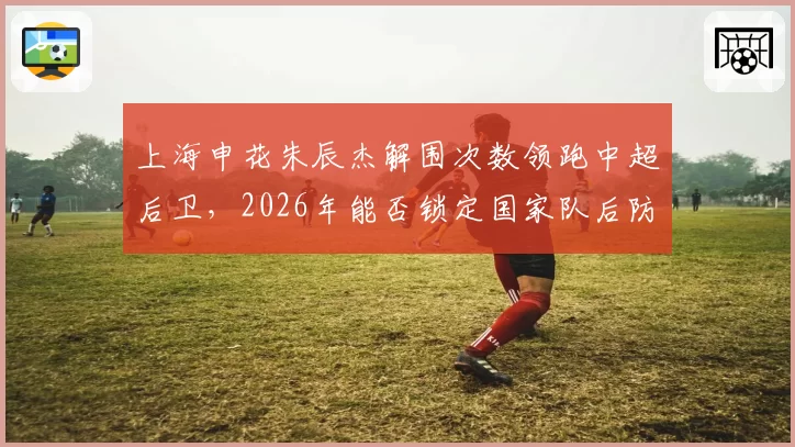 上海申花朱辰杰解围次数领跑中超后卫，2026年能否锁定国家队后防核心？
