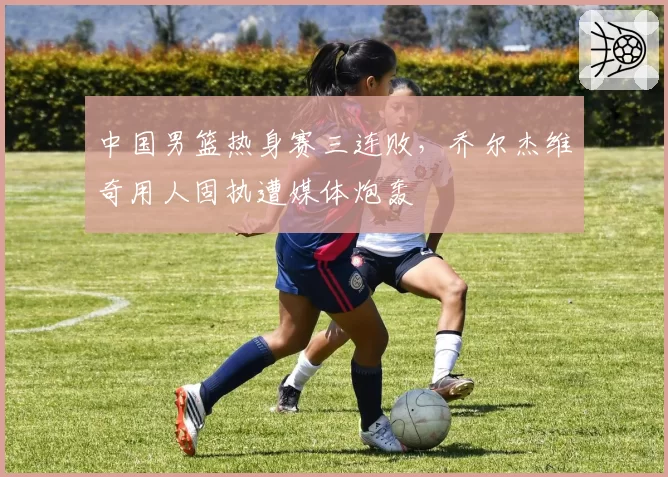 中国男篮热身赛三连败，乔尔杰维奇用人固执遭媒体炮轰