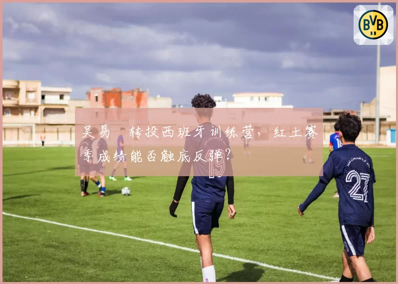 吴易昺转投西班牙训练营，红土赛季成绩能否触底反弹？