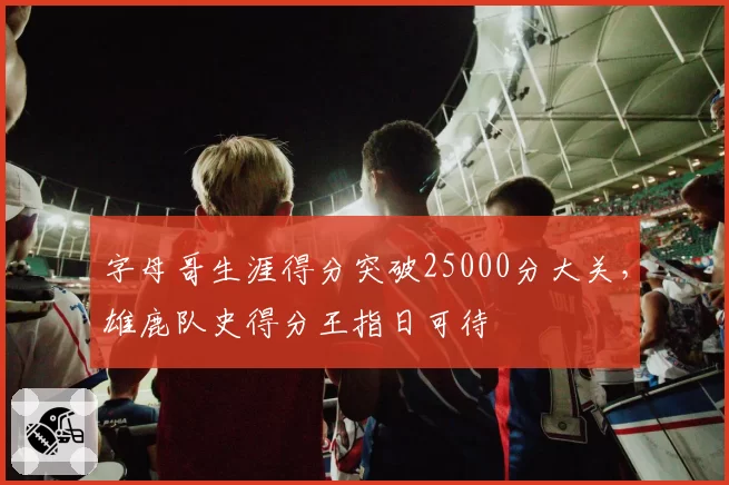 字母哥生涯得分突破25000分大关，雄鹿队史得分王指日可待