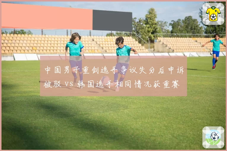 中国男子重剑选手争议失分后申诉被驳 vs 韩国选手相同情况获重赛机会，击剑录像回放启用标准不一