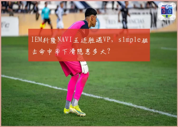 IEM科隆NAVI五连胜遇VP，s1mple狙击命中率下滑隐患多大？
