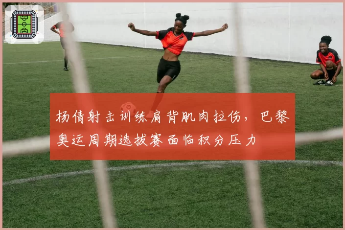 杨倩射击训练肩背肌肉拉伤，巴黎奥运周期选拔赛面临积分压力