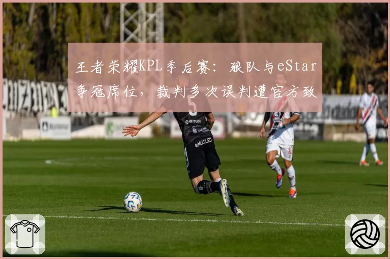 王者荣耀KPL季后赛：狼队与eStar争冠席位，裁判多次误判遭官方致歉
