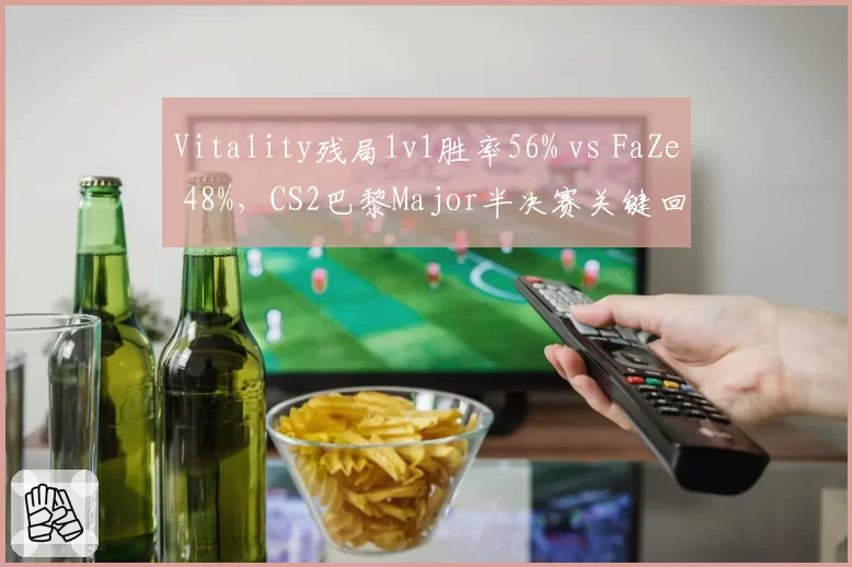 Vitality残局1v1胜率56% vs FaZe 48%，CS2巴黎Major半决赛关键回合心理战