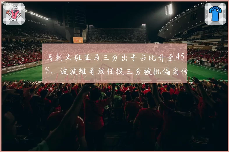 马刺文班亚马三分出手占比升至45%,波波维奇放任投三分被批偏离传统