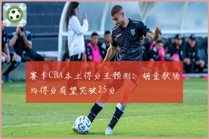 赛季CBA本土得分王预测：胡金秋场均得分有望突破25分