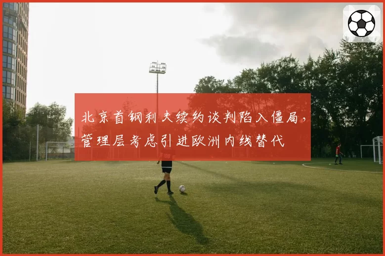 北京首钢利夫续约谈判陷入僵局,管理层考虑引进欧洲内线替代