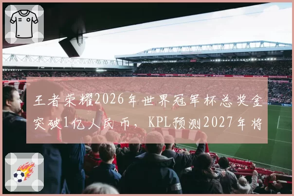 王者荣耀2026年世界冠军杯总奖金突破1亿人民币，KPL预测2027年将成全球最高奖金电竞赛事