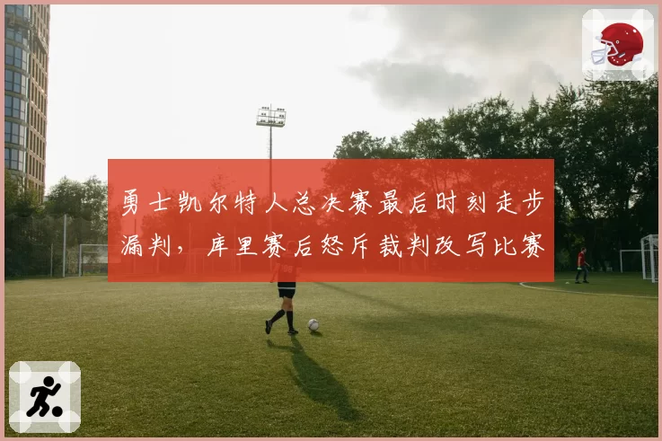 勇士凯尔特人总决赛最后时刻走步漏判，库里赛后怒斥裁判改写比赛结果
