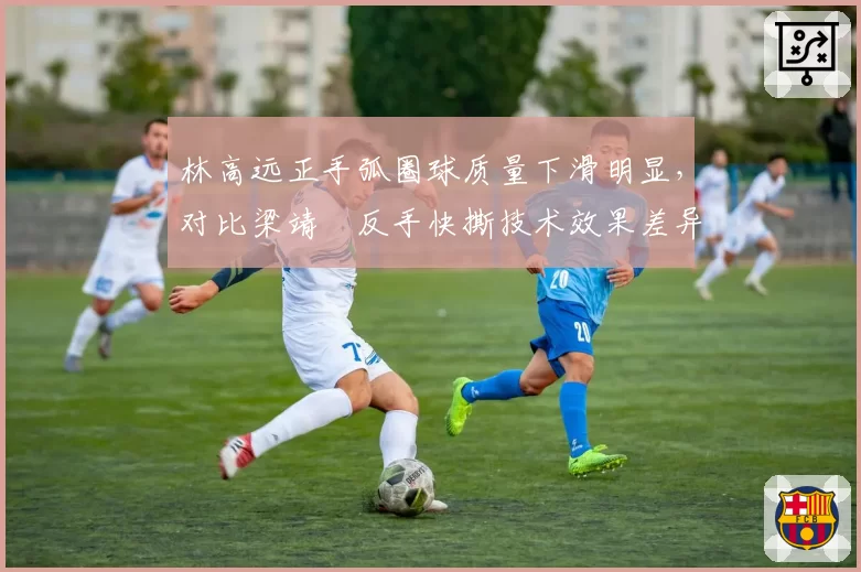 林高远正手弧圈球质量下滑明显，对比梁靖崑反手快撕技术效果差异引热议