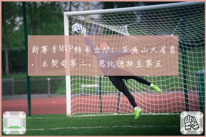 新赛季MVP赔率出炉：亚历山大居首，东契奇第二，恩比德跌至第五