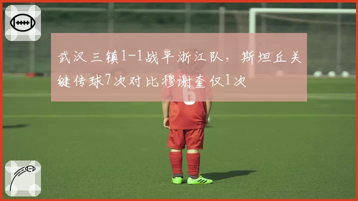 武汉三镇1-1战平浙江队，斯坦丘关键传球7次对比穆谢奎仅1次