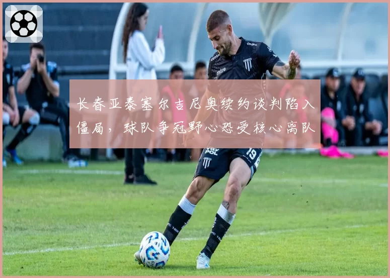 长春亚泰塞尔吉尼奥续约谈判陷入僵局，球队争冠野心恐受核心离队影响