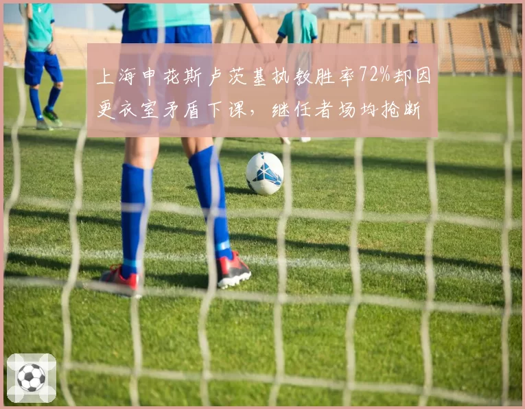 上海申花斯卢茨基执教胜率72%却因更衣室矛盾下课，继任者场均抢断增3次