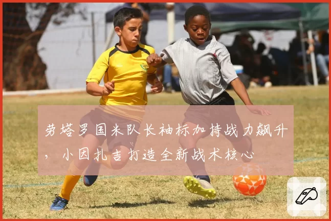 劳塔罗国米队长袖标加持战力飙升，小因扎吉打造全新战术核心