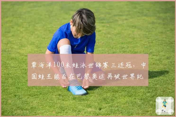 覃海洋100米蛙泳世锦赛三连冠，中国蛙王能否在巴黎奥运再破世界纪录？