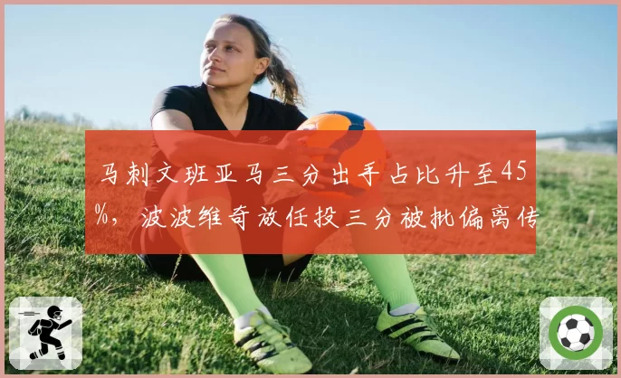 马刺文班亚马三分出手占比升至45%，波波维奇放任投三分被批偏离传统