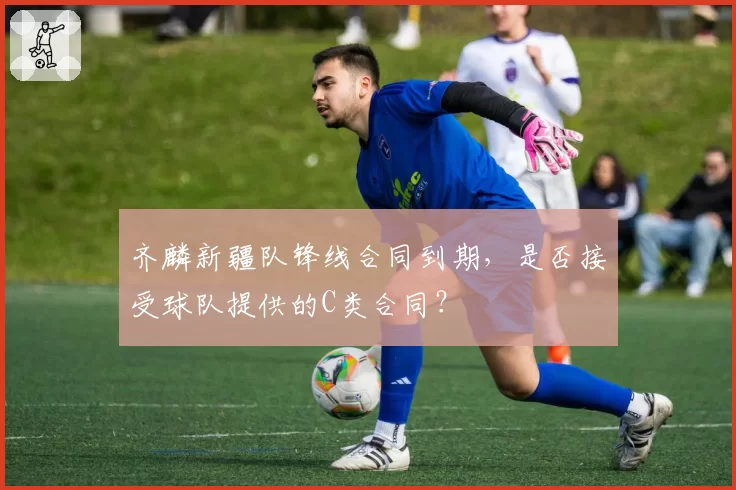 齐麟新疆队锋线合同到期，是否接受球队提供的C类合同？