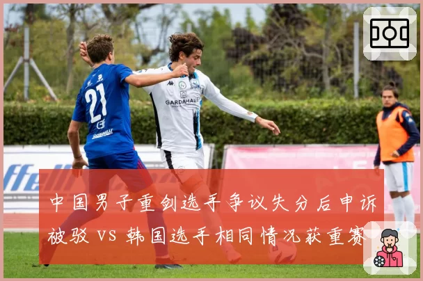 中国男子重剑选手争议失分后申诉被驳 vs 韩国选手相同情况获重赛机会,击剑录像回放启用标准不一
